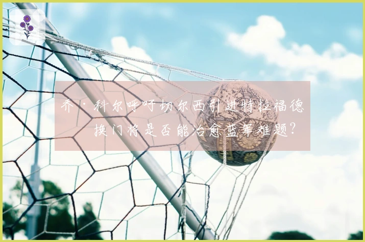 乔·科尔呼吁切尔西引进特拉福德，换门将是否能治愈蓝军难题？