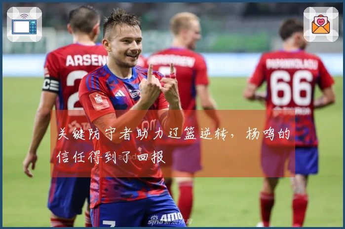 关键防守者助力辽篮逆转，杨鸣的信任得到了回报