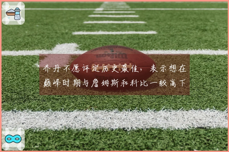 乔丹不愿评定历史最佳，表示想在巅峰时期与詹姆斯和科比一较高下