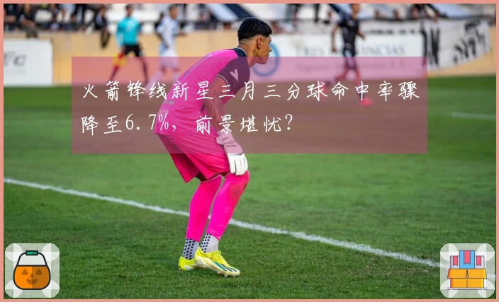 火箭锋线新星三月三分球命中率骤降至6.7%，前景堪忧？