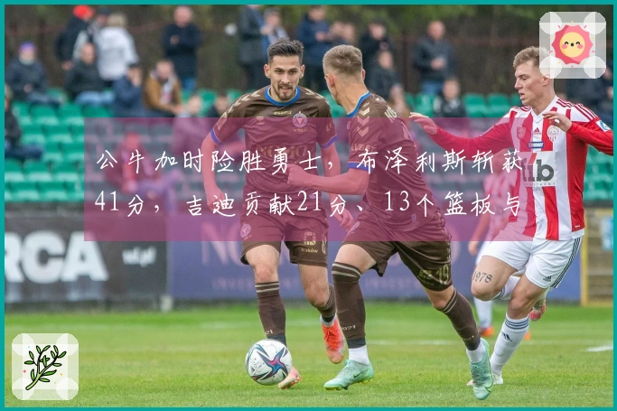 公牛加时险胜勇士，布泽利斯斩获41分，吉迪贡献21分、13个篮板与17次助攻