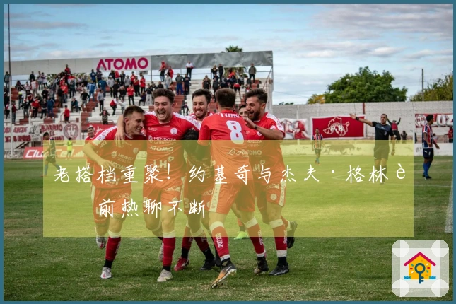 老搭档重聚！约基奇与杰夫·格林赛前热聊不断