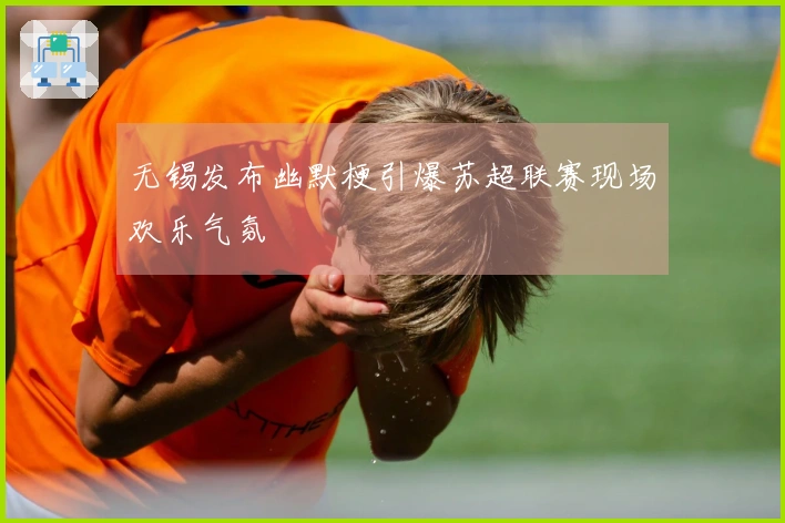 无锡发布幽默梗引爆苏超联赛现场欢乐气氛