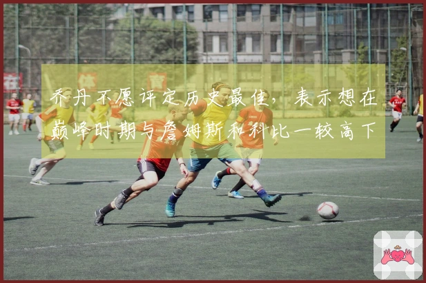 乔丹不愿评定历史最佳，表示想在巅峰时期与詹姆斯和科比一较高下