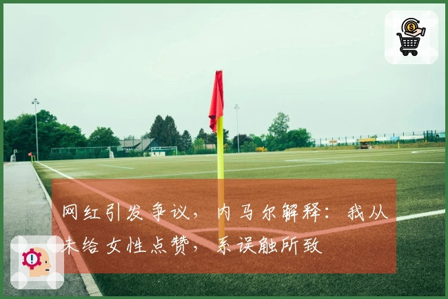 网红引发争议，内马尔解释：我从未给女性点赞，系误触所致