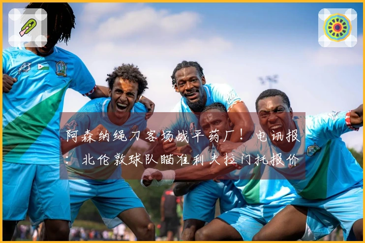 阿森纳绳刀客场战平药厂！电讯报：北伦敦球队瞄准利夫拉门托报价